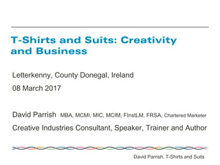 Letterkenny, County Donegal, Ireland
08 March 2017
David Parrish MBA, MCMI, MIC, MCIM, FInstLM, FRSA, Chartered Marketer
Creative Industries Consultant, Speaker, Trainer and Author
T-Shirts and Suits: Creativity
and Business
David Parrish. T-Shirts and Suits
 