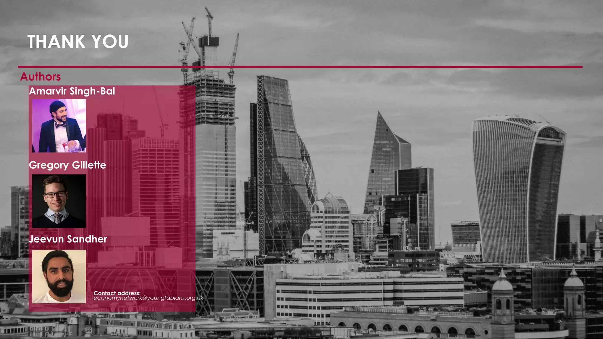 THANK YOU
Authors
Amarvir Singh-Bal
Gregory Gillette
Jeevun Sandher
Contact address:
economynetwork@youngfabians.org.uk
 