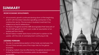 SUMMARY
RECENT ECONOMIC DEVELOPMENTS:
• UK economic growth continued slowing down at the beginning
of 2019 with the latest indicators signalling contraction in the
construction sector. The recovery in business investment has
stalled since the EU referendum.
• The Bank of England and the OBR downgraded their forecasts of
the UK GDP growth for 2019, even under an assumption of an
orderly exit from the EU.
• Recent labour market data have continued to surprise on the
upside, with the rate of unemployment continuing to fall.
LOOKING FORWARD:
• The risk of a potential escalation of the trade war between the
US and China remains one of the major risks for the global
economy.
• Emerging markets may be affected by the global slowdown and
further tightening of the monetary policy by developed
Fabian Society |YF Finance & Economics | 1
 