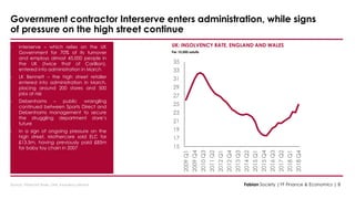 Source : Financial Times, ONS, insolvency service
UK: INSOLVENCY RATE, ENGLAND AND WALES
Per 10,000 adults
• Interserve – which relies on the UK
Government for 70% of its turnover
and employs almost 45,000 people in
the UK (twice that of Carillion),
entered into administration in March
• LK Bennett – the high street retailer
entered into administration in March,
placing around 200 stores and 500
jobs at risk
• Debenhams – public wrangling
continued between Sports Direct and
Debenhams management to secure
the struggling department store’s
future
• In a sign of ongoing pressure on the
high street, Mothercare sold ELC for
£13.5m, having previously paid £85m
for baby toy chain in 2007
Government contractor Interserve enters administration, while signs
of pressure on the high street continue
Fabian Society |YF Finance & Economics | 8
15
17
19
21
23
25
27
29
31
33
35
2009Q1
2009Q4
2010Q3
2011Q2
2012Q1
2012Q4
2013Q3
2014Q2
2015Q1
2015Q4
2016Q3
2017Q2
2018Q1
2018Q4
 