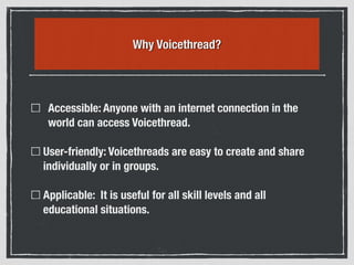 Why Voicethread?
Accessible: Anyone with an internet connection in the
world can access Voicethread.
User-friendly: Voicethreads are easy to create and share
individually or in groups.
Applicable: It is useful for all skill levels and all
educational situations.
 