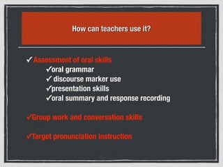 How can teachers use it?
✓ Assessment of oral skills
✓oral grammar
✓ discourse marker use
✓presentation skills
✓oral summary and response recording
✓Group work and conversation skills
✓Target pronunciation instruction
 
