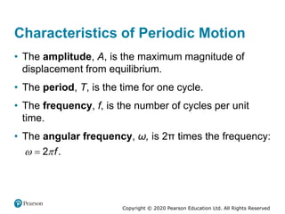 Copyright © 2020 Pearson Education Ltd. All Rights Reserved
Characteristics of Periodic Motion
• The amplitude, A, is the maximum magnitude of
displacement from equilibrium.
• The period, T, is the time for one cycle.
• The frequency, f, is the number of cycles per unit
time.
• The angular frequency, ω, is 2π times the frequency:
2 .
f
 

 