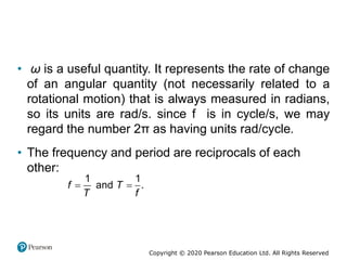 Copyright © 2020 Pearson Education Ltd. All Rights Reserved
• ω is a useful quantity. It represents the rate of change
of an angular quantity (not necessarily related to a
rotational motion) that is always measured in radians,
so its units are rad/s. since f is in cycle/s, we may
regard the number 2π as having units rad/cycle.
• The frequency and period are reciprocals of each
other:
 
1 1
and .
f T
T f
 