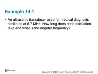 Copyright © 2020 Pearson Education Ltd. All Rights Reserved
Example 14.1
• An ultrasonic transducer used for medical diagnosis
oscillates at 6.7 MHz. How long does each oscillation
take and what is the angular frequency?
 