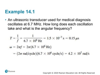 Copyright © 2020 Pearson Education Ltd. All Rights Reserved
Example 14.1
• An ultrasonic transducer used for medical diagnosis
oscillates at 6.7 MHz. How long does each oscillation
take and what is the angular frequency?
 