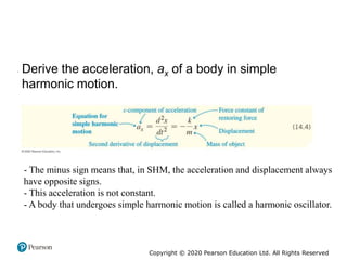 Copyright © 2020 Pearson Education Ltd. All Rights Reserved
• Derive the acceleration, ax of a body in simple
harmonic motion.
- The minus sign means that, in SHM, the acceleration and displacement always
have opposite signs.
- This acceleration is not constant.
- A body that undergoes simple harmonic motion is called a harmonic oscillator.
 