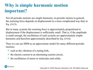 Copyright © 2020 Pearson Education Ltd. All Rights Reserved
Why is simple harmonic motion
important?
 Not all periodic motions are simple harmonic; in periodic motion in general,
the restoring force depends on displacement in a more complicated way than in
Eq. (14.3).
 But in many systems the restoring force is approximately proportional to
displacement if the displacement is sufficiently small. That is, if the amplitude
is small enough, the oscillations of such systems are approximately simple
harmonic and therefore approximately described by Eq. (14.4).
 Thus we can use SHM as an approximate model for many different periodic
motions:
 such as the vibration of a tuning fork,
 the electric current in an alternating-current circuit,
 the oscillations of atoms in molecules and solids.
 