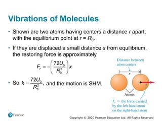 Copyright © 2020 Pearson Education Ltd. All Rights Reserved
Vibrations of Molecules
• Shown are two atoms having centers a distance r apart,
with the equilibrium point at r = R0.
• If they are displaced a small distance x from equilibrium,
the restoring force is approximately
 
  
 
0
2
0
72
r
U
F x
R
• So  0
2
0
72
,
U
k
R
and the motion is SHM.
 
