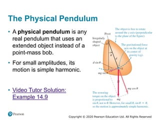Copyright © 2020 Pearson Education Ltd. All Rights Reserved
The Physical Pendulum
• A physical pendulum is any
real pendulum that uses an
extended object instead of a
point-mass bob.
• For small amplitudes, its
motion is simple harmonic.
• Video Tutor Solution:
Example 14.9
 