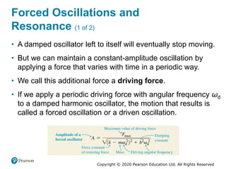 Copyright © 2020 Pearson Education Ltd. All Rights Reserved
Forced Oscillations and
Resonance (1 of 2)
• A damped oscillator left to itself will eventually stop moving.
• But we can maintain a constant-amplitude oscillation by
applying a force that varies with time in a periodic way.
• We call this additional force a driving force.
• If we apply a periodic driving force with angular frequency ωd
to a damped harmonic oscillator, the motion that results is
called a forced oscillation or a driven oscillation.
 