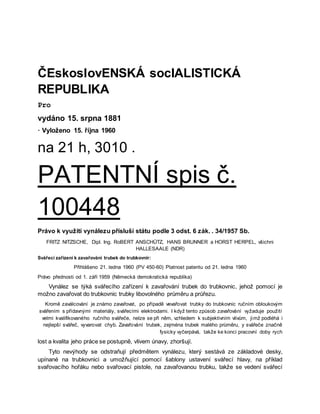 ČEskoslovENSKÁ socIALISTICKÁ
REPUBLIKA
Pro
vydáno 15. srpna 1881
· Vyloženo 15. října 1960
na 21 h, 3010 .
PATENTNÍ spis č.
100448
Právo k využití vynálezu přísluší státu podle 3 odst. 6 zák. . 34/1957 Sb.
FRITZ NITZSCHE, Dipl. Ing. RoBERT ANSCHÜTZ, HANS BRUNNER a HORST HERPEL, všichni
HALLESAALE (NDR)
Svářecí zařízení k zavařování trubek do trubkovnir:
Přihlášeno 21. ledna 1960 (PV 450-60) Platnost patentu od 21. ledna 1960
Právo přednosti od 1. září 1959 (Německá demokratická republika)
Vynález se týká svářecího zařízení k zavařování trubek do trubkovnic, jehož pomocí je
možno zavařovat do trubkovnic trubky libovolného průměru a průřezu.
Kromě zaválcování je známo zavařovat, po případě vevařovat trubky do trubkovnic ručním obloukovým
svářením s přídavnými materiály, svářecími elektrodami. I když tento způsob zavařování vyžaduje použití
velmi kvalifikovaného ručního svářeče, nelze se při něm, vzhledem k subjektivním vlivům, jimž podléhá i
nejlepší svářeč, vyvarovat chyb. Zavařování trubek, zejména trubek malého průměru, y svářeče značně
fysicky vyčerpává, takže ke konci pracovní doby rych
lost a kvalita jeho práce se postupně, vlivem únavy, zhoršují.
Tyto nevýhody se odstraňují předmětem vynálezu, který sestává ze základové desky,
upínané na trubkovnici a umožňující pomocí šablony ustavení svářecí hlavy, na příklad
svařovacího hořáku nebo svařovací pistole, na zavařovanou trubku, takže se vedení svářecí
 