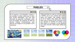 Cada píxel tiene un color en concreto (RGB o CMYK), por lo que, cuantos más píxeles tenga una
imagen, más detalles podrás ver en la imagen. Para medir esto, debes tener muy en cuenta los en
PIXELES
Si te acercas a una fotografía, impresa o
en pantalla, te darás cuenta que no tiene
los bordes delimitados, sino que está
formada de pequeños cuadraditos, estos
son los pixeles. Se compone de miles de
puntos tratados individualmente, para
formar una imagen en una pantalla o en la
impresora.
Cada píxel tiene un color en concreto (RGB
o CMYK), por lo que, cuantos más píxeles
tenga una imagen, más detalles podrás
ver en la imagen. Para medir esto, debes
tener muy en cuenta los DPI (dots per inch)
que calculan la cantidad de píxeles que
debe haber en un espacio. Lo que significa
que, entre más DPI, habrá mejor calidad de
imagen.
 