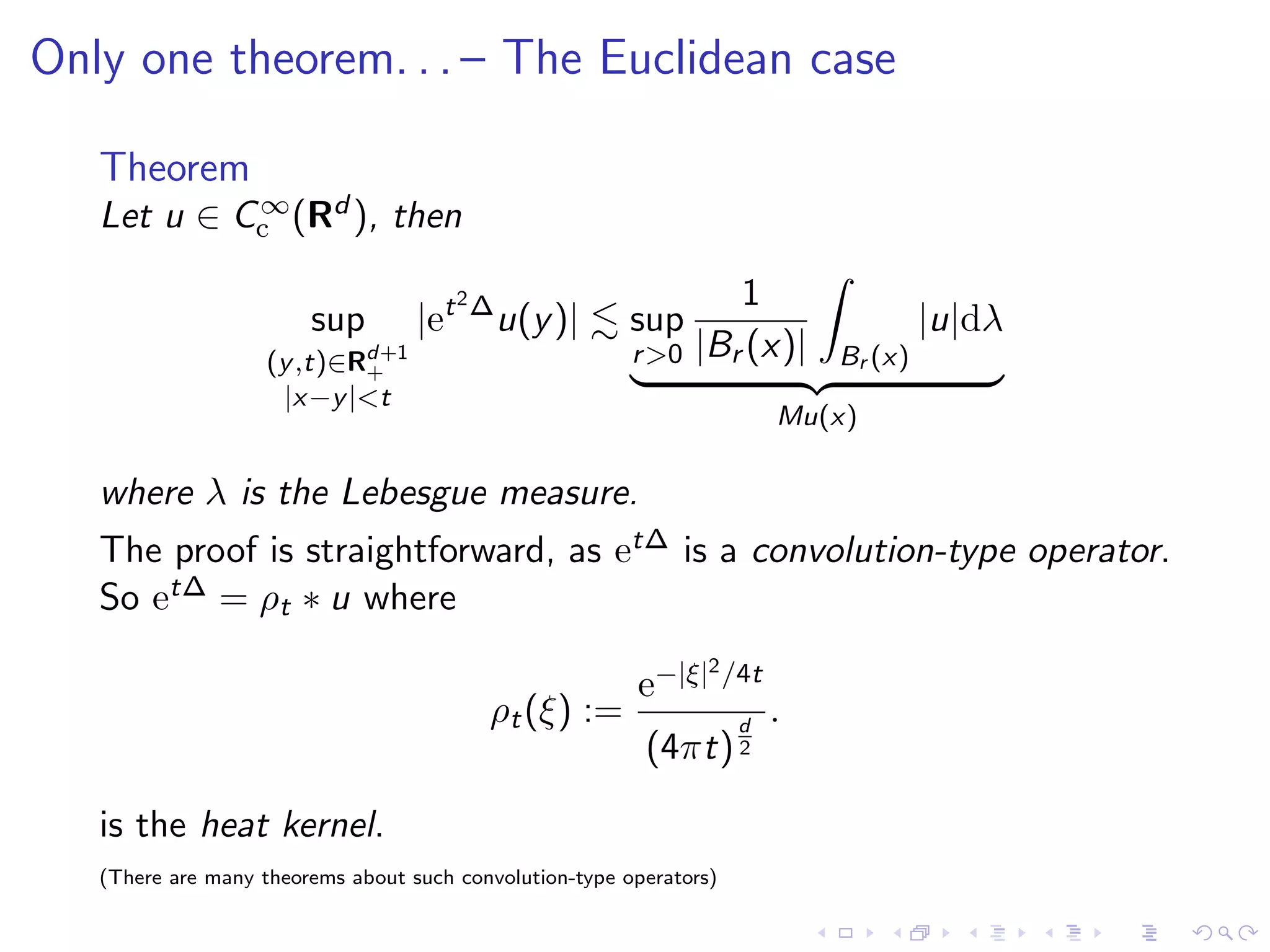 Only one theorem. . . – The Euclidean case
Theorem
Let u ∈ C∞
c (Rd ), then
sup
(y,t)∈Rd+1
+
|x−y|<t
|et2∆
u(y)| sup
r>0
1
|Br (x)| Br (x)
|u|dλ
Mu(x)
where λ is the Lebesgue measure.
The proof is straightforward, as et∆ is a convolution-type operator.
So et∆ = ρt ∗ u where
ρt(ξ) :=
e−|ξ|2/4t
(4πt)
d
2
.
is the heat kernel.
(There are many theorems about such convolution-type operators)
 
