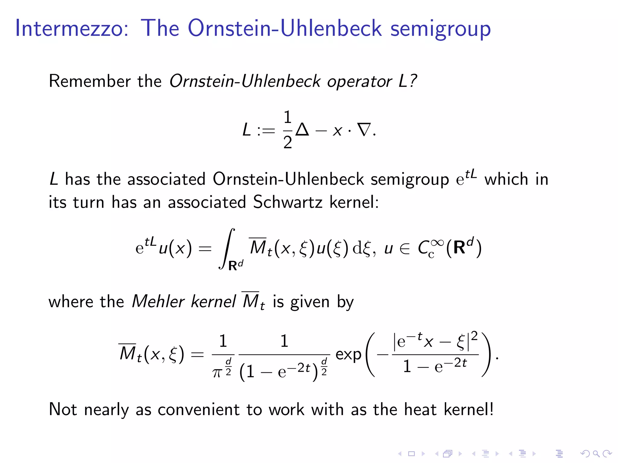 Intermezzo: The Ornstein-Uhlenbeck semigroup
Remember the Ornstein-Uhlenbeck operator L?
L :=
1
2
∆ − x · .
L has the associated Ornstein-Uhlenbeck semigroup etL which in
its turn has an associated Schwartz kernel:
etL
u(x) =
Rd
Mt(x, ξ)u(ξ) dξ, u ∈ C∞
c (Rd
)
where the Mehler kernel Mt is given by
Mt(x, ξ) =
1
π
d
2
1
(1 − e−2t)
d
2
exp −
|e−tx − ξ|2
1 − e−2t
.
Not nearly as convenient to work with as the heat kernel!
 