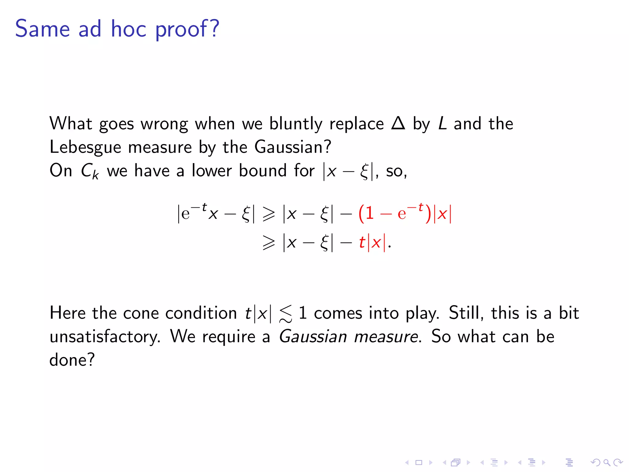 Same ad hoc proof?
What goes wrong when we bluntly replace ∆ by L and the
Lebesgue measure by the Gaussian?
On Ck we have a lower bound for |x − ξ|, so,
|e−t
x − ξ| |x − ξ| − (1 − e−t
)|x|
|x − ξ| − t|x|.
Here the cone condition t|x| 1 comes into play. Still, this is a bit
unsatisfactory. We require a Gaussian measure. So what can be
done?
 