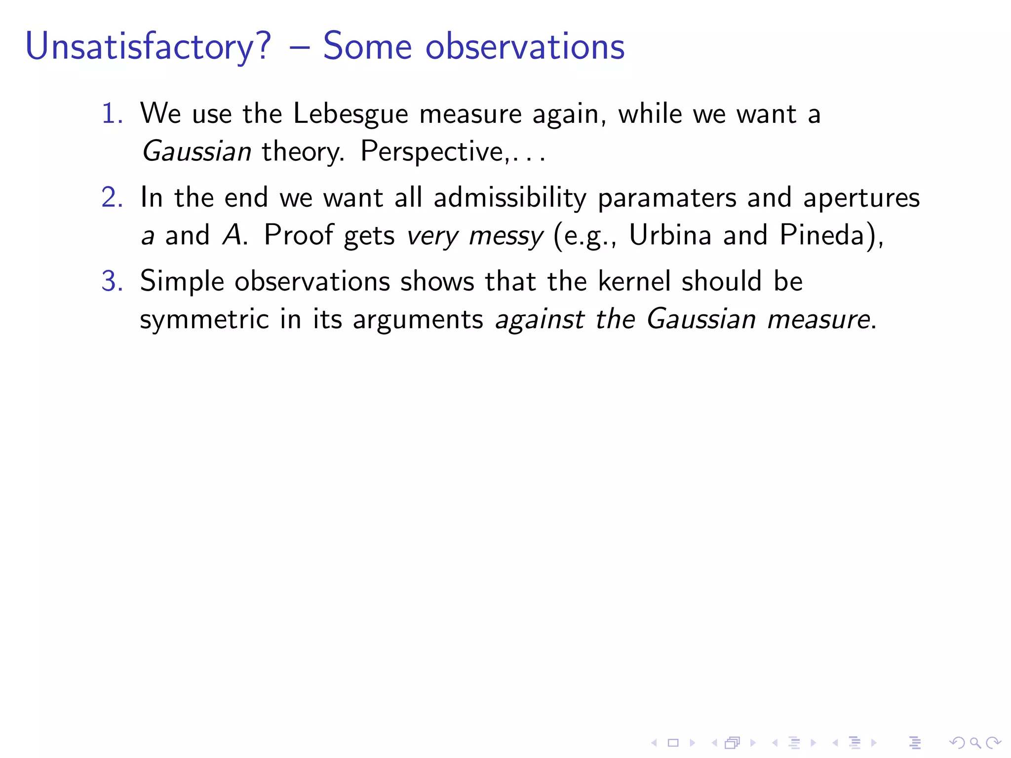 Unsatisfactory? – Some observations
1. We use the Lebesgue measure again, while we want a
Gaussian theory. Perspective,. . .
2. In the end we want all admissibility paramaters and apertures
a and A. Proof gets very messy (e.g., Urbina and Pineda),
3. Simple observations shows that the kernel should be
symmetric in its arguments against the Gaussian measure.
 