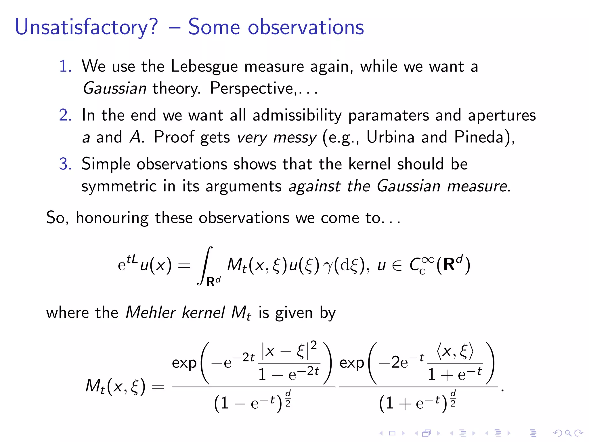 Unsatisfactory? – Some observations
1. We use the Lebesgue measure again, while we want a
Gaussian theory. Perspective,. . .
2. In the end we want all admissibility paramaters and apertures
a and A. Proof gets very messy (e.g., Urbina and Pineda),
3. Simple observations shows that the kernel should be
symmetric in its arguments against the Gaussian measure.
So, honouring these observations we come to. . .
etL
u(x) =
Rd
Mt(x, ξ)u(ξ) γ(dξ), u ∈ C∞
c (Rd
)
where the Mehler kernel Mt is given by
Mt(x, ξ) =
exp −e−2t |x − ξ|2
1 − e−2t
(1 − e−t)
d
2
exp −2e−t x, ξ
1 + e−t
(1 + e−t)
d
2
.
 