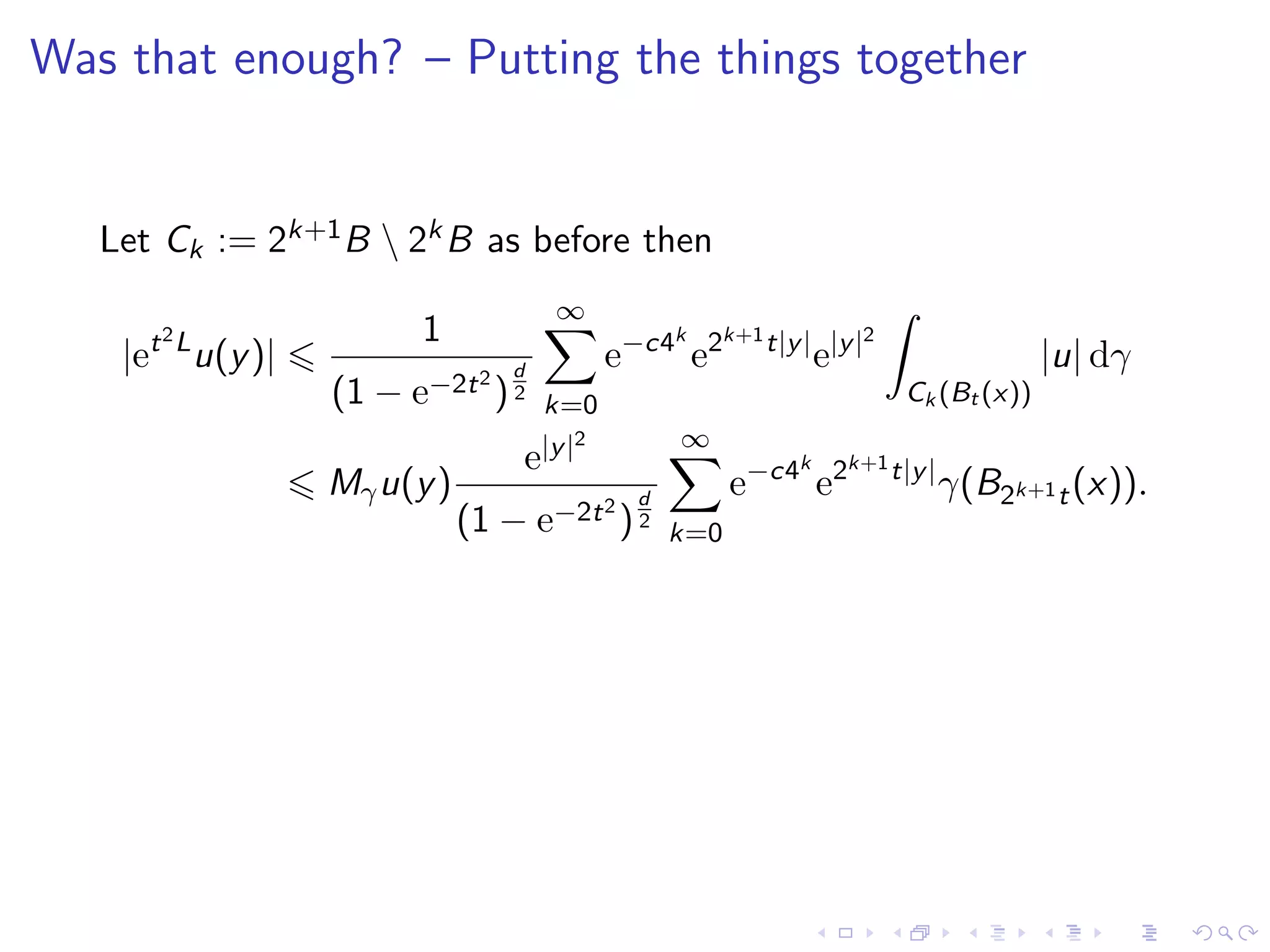 Was that enough? – Putting the things together
Let Ck := 2k+1B  2kB as before then
|et2L
u(y)|
1
(1 − e−2t2
)
d
2
∞
k=0
e−c4k
e2k+1t|y|
e|y|2
Ck (Bt (x))
|u| dγ
Mγu(y)
e|y|2
(1 − e−2t2
)
d
2
∞
k=0
e−c4k
e2k+1t|y|
γ(B2k+1t(x)).
 