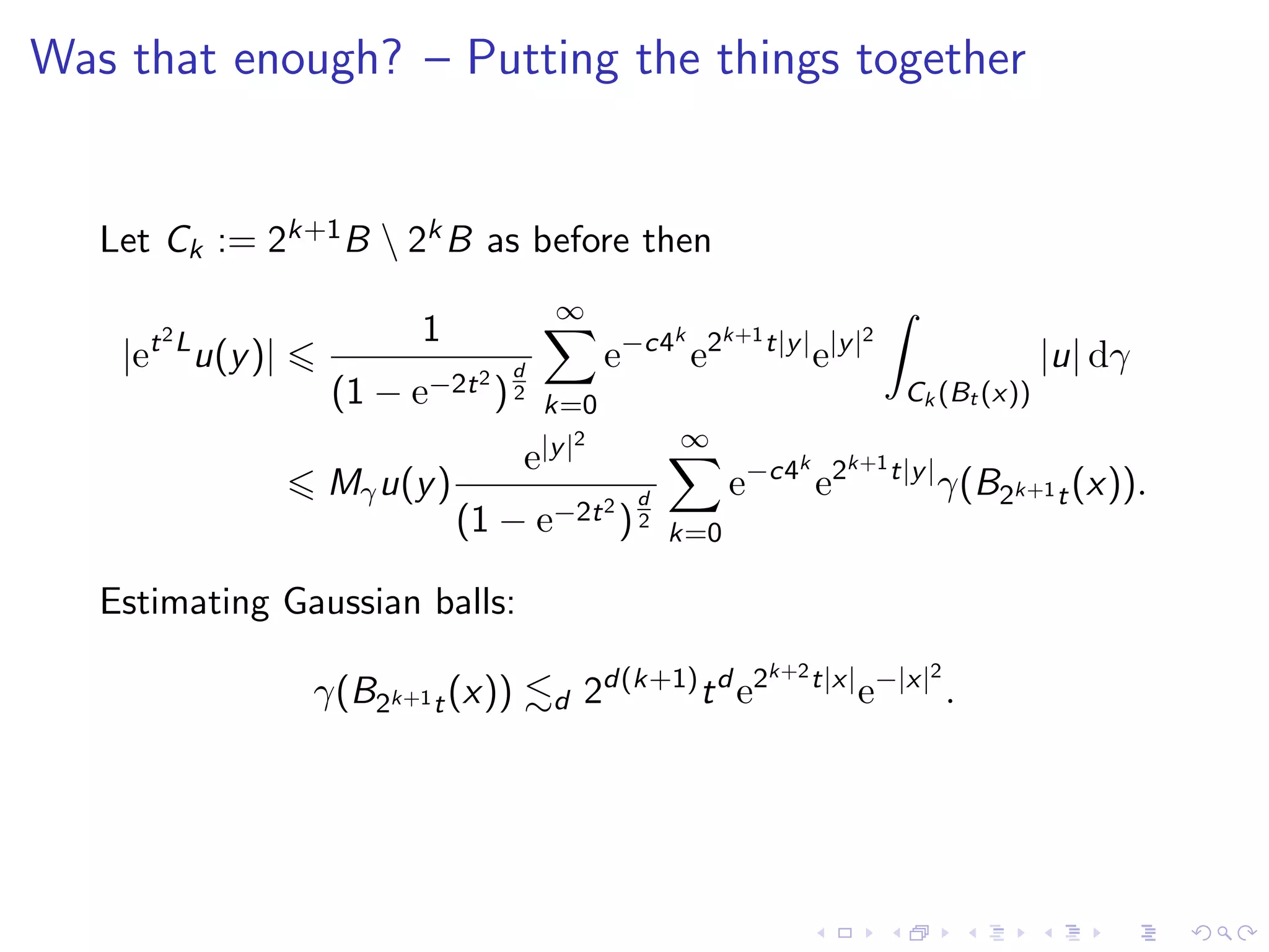 Was that enough? – Putting the things together
Let Ck := 2k+1B  2kB as before then
|et2L
u(y)|
1
(1 − e−2t2
)
d
2
∞
k=0
e−c4k
e2k+1t|y|
e|y|2
Ck (Bt (x))
|u| dγ
Mγu(y)
e|y|2
(1 − e−2t2
)
d
2
∞
k=0
e−c4k
e2k+1t|y|
γ(B2k+1t(x)).
Estimating Gaussian balls:
γ(B2k+1t(x)) d 2d(k+1)
td
e2k+2t|x|
e−|x|2
.
 