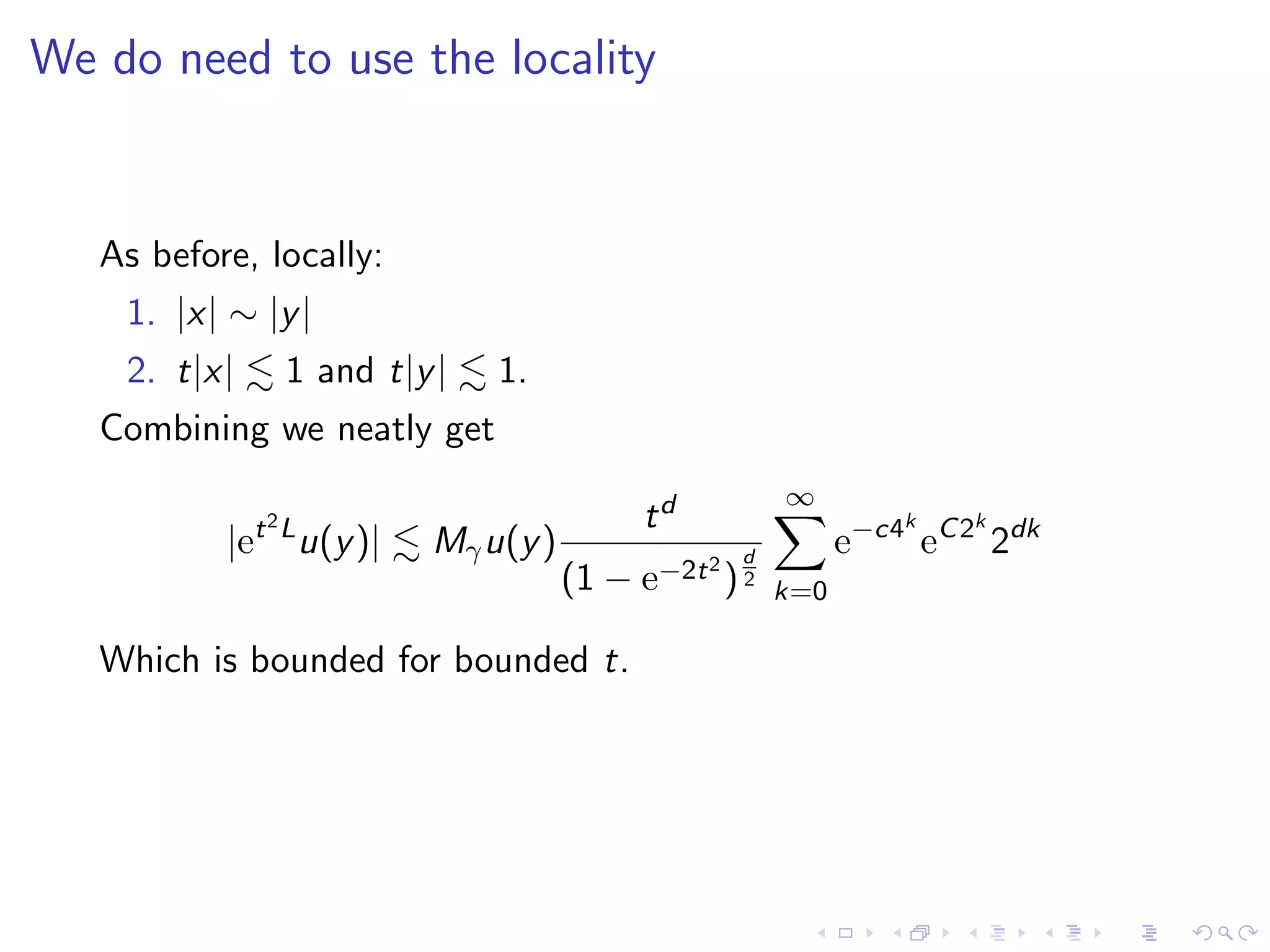 We do need to use the locality
As before, locally:
1. |x| ∼ |y|
2. t|x| 1 and t|y| 1.
Combining we neatly get
|et2L
u(y)| Mγu(y)
td
(1 − e−2t2
)
d
2
∞
k=0
e−c4k
eC2k
2dk
Which is bounded for bounded t.
 