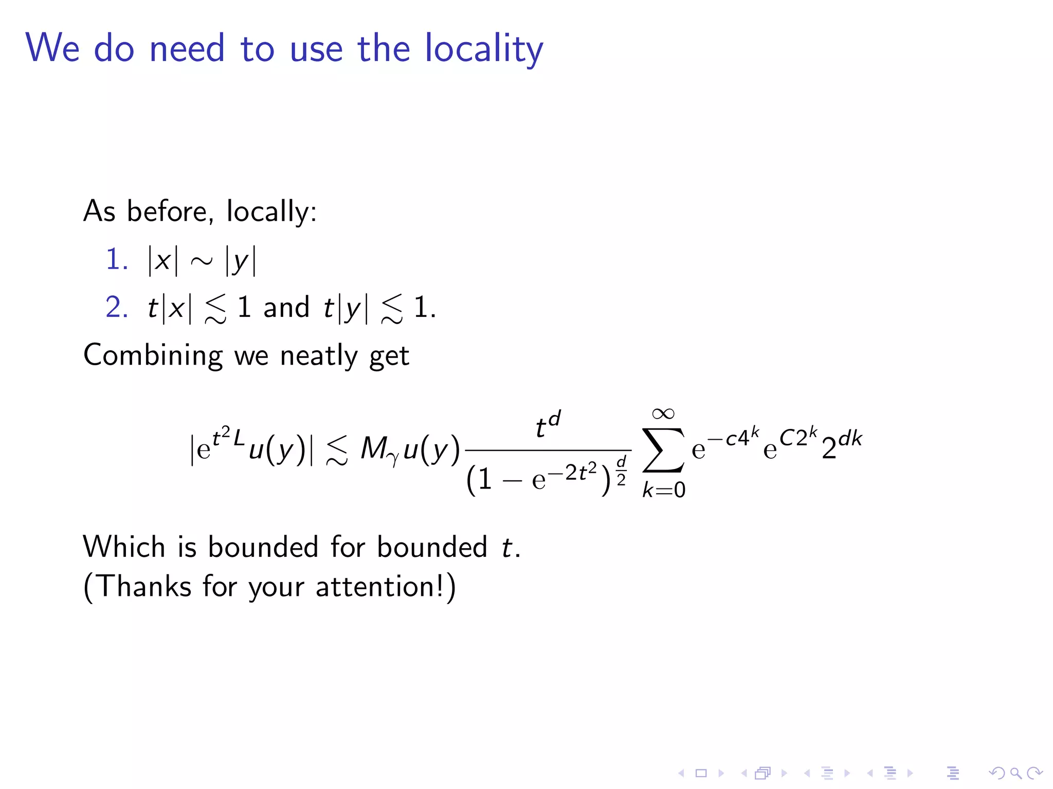 We do need to use the locality
As before, locally:
1. |x| ∼ |y|
2. t|x| 1 and t|y| 1.
Combining we neatly get
|et2L
u(y)| Mγu(y)
td
(1 − e−2t2
)
d
2
∞
k=0
e−c4k
eC2k
2dk
Which is bounded for bounded t.
(Thanks for your attention!)
 