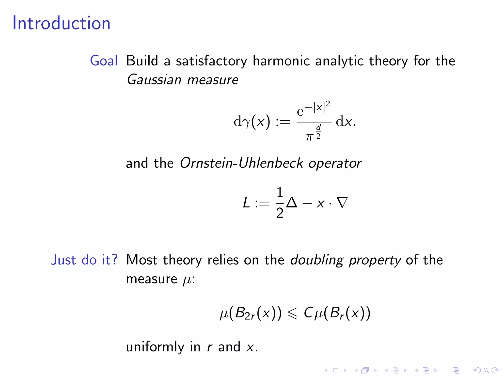 Introduction
Goal Build a satisfactory harmonic analytic theory for the
Gaussian measure
dγ(x) :=
e−|x|2
π
d
2
dx.
and the Ornstein-Uhlenbeck operator
L :=
1
2
∆ − x ·
Just do it? Most theory relies on the doubling property of the
measure µ:
µ(B2r (x)) Cµ(Br (x))
uniformly in r and x.
 