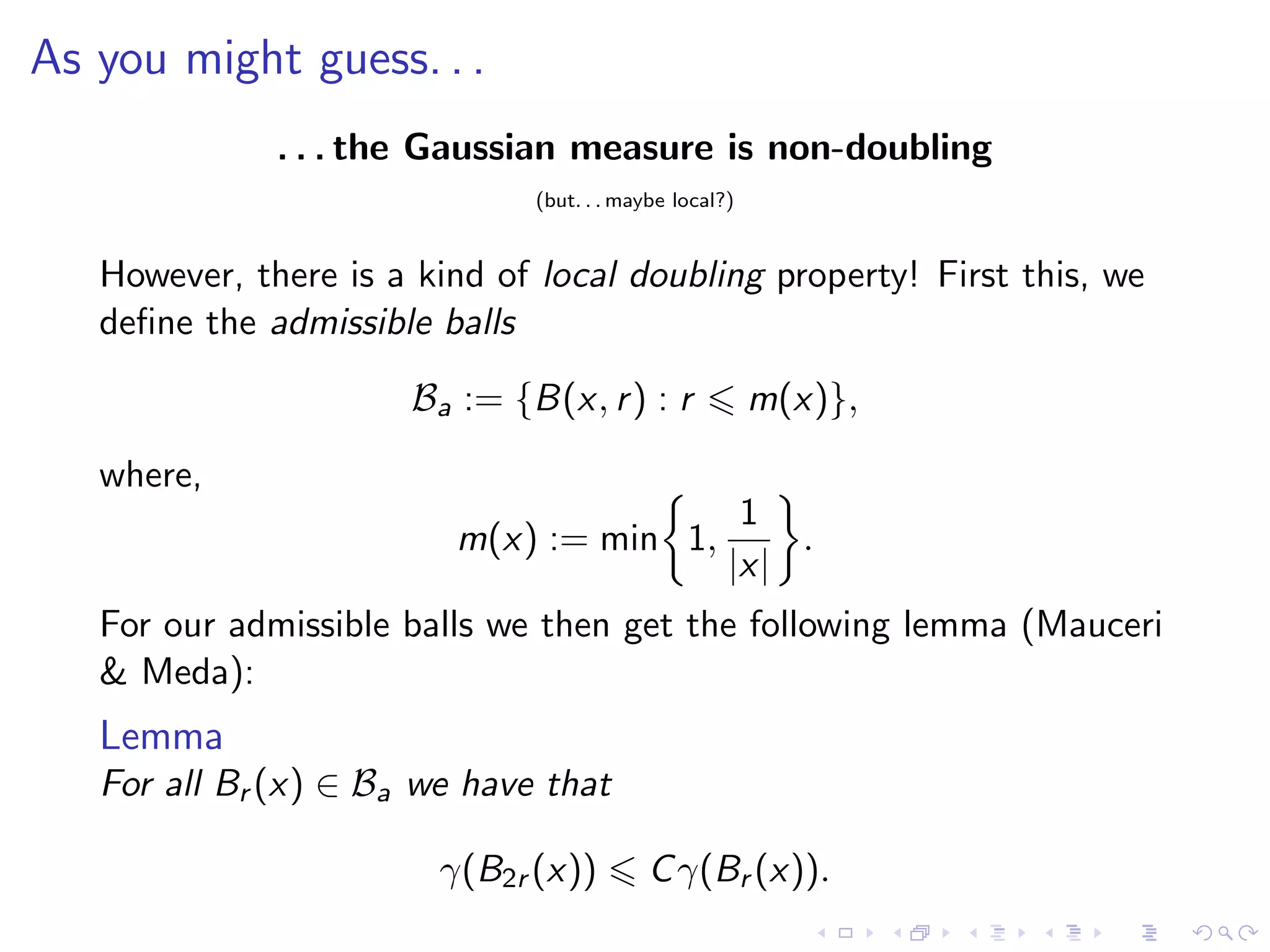 As you might guess. . .
. . . the Gaussian measure is non-doubling
(but. . . maybe local?)
However, there is a kind of local doubling property! First this, we
deﬁne the admissible balls
Ba := {B(x, r) : r m(x)},
where,
m(x) := min 1,
1
|x|
.
For our admissible balls we then get the following lemma (Mauceri
& Meda):
Lemma
For all Br (x) ∈ Ba we have that
γ(B2r (x)) Cγ(Br (x)).
 
