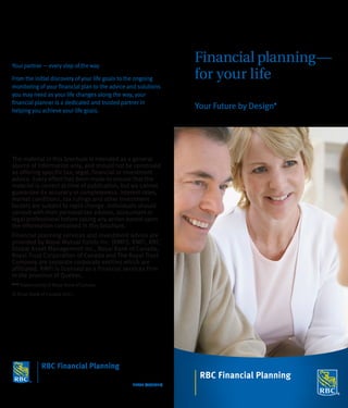 Your partner — every step of the way
                                                                   Financial planning —
From the initial discovery of your life goals to the ongoing       for your life
monitoring of your financial plan to the advice and solutions
you may need as your life changes along the way, your
financial planner is a dedicated and trusted partner in
helping you achieve your life goals.
                                                                   Your Future by Design   ®




The material in this brochure is intended as a general
source of information only, and should not be construed
as offering specific tax, legal, financial or investment
advice. Every effort has been made to ensure that the
material is correct at time of publication, but we cannot
guarantee its accuracy or completeness. Interest rates,
market conditions, tax rulings and other investment
factors are subject to rapid change. Individuals should
consult with their personal tax advisor, accountant or
legal professional before taking any action based upon
the information contained in this brochure.
Financial planning services and investment advice are
provided by Royal Mutual Funds Inc. (RMFI). RMFI, RBC
Global Asset Management Inc., Royal Bank of Canada,
Royal Trust Corporation of Canada and The Royal Trust
Company are separate corporate entities which are
affiliated. RMFI is licensed as a financial services firm
in the province of Quebec.
® / TM
         Trademark(s) of Royal Bank of Canada.
© Royal Bank of Canada 2011.




                                                 22635 (07/2011)
 