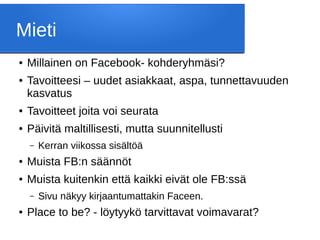 Mieti
● Millainen on Facebook- kohderyhmäsi?
● Tavoitteesi – uudet asiakkaat, aspa, tunnettavuuden
kasvatus
● Tavoitteet joita voi seurata
● Päivitä maltillisesti, mutta suunnitellusti
– Kerran viikossa sisältöä
● Muista FB:n säännöt
● Muista kuitenkin että kaikki eivät ole FB:ssä
– Sivu näkyy kirjaantumattakin Faceen.
● Place to be? - löytyykö tarvittavat voimavarat?
 