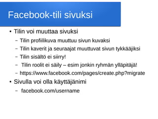 Facebook-tili sivuksi
● Tilin voi muuttaa sivuksi
– Tilin profiilikuva muuttuu sivun kuvaksi
– Tilin kaverit ja seuraajat muuttuvat sivun tykkääjiksi
– Tilin sisältö ei siirry!
– Tilin roolit ei säily – esim jonkin ryhmän ylläpitäjä!
– https://www.facebook.com/pages/create.php?migrate
● Sivulla voi olla käyttäjänimi
– facebook.com/username
 