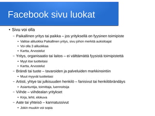 Facebook sivu luokat
● Sivu voi olla
– Paikallinen yritys tai paikka – jos yrityksellä on fyysinen toimipiste
● Valitse aliluokka Paikallinen yritys, sivu johon merkitä aukioloajat
● Voi olla 3 aliluokkaa
● Kartta, Arvostelut
– Yritys, organisaatio tai laitos – ei välttämättä fyysistä toimipistettä
● Myyt itse tuotteitasi
● Kartta, Arvostelut
– Brändi tai tuote – tavaroiden ja palveluiden markkinointiin
● Muut myyvät tuotteitasi
– Artisti, yhtye tai julkisuuden henkilö – fanisivut tai henkilöbrändäys
● Asiantuntija, toimittaja, luennoitsija
– Viihde – viihdealan yritykset
● Kirja, lehti, elokuva
– Aate tai yhteisö – kannatussivut
● Jokin muukin voi sopia
 