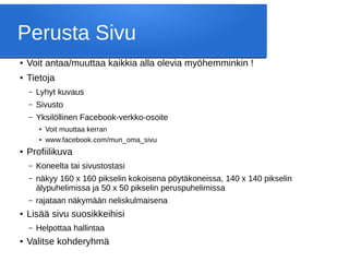 Perusta Sivu
● Voit antaa/muuttaa kaikkia alla olevia myöhemminkin !
● Tietoja
– Lyhyt kuvaus
– Sivusto
– Yksilöllinen Facebook-verkko-osoite
●
Voit muuttaa kerran
●
www.facebook.com/mun_oma_sivu
● Profiilikuva
– Koneelta tai sivustostasi
– näkyy 160 x 160 pikselin kokoisena pöytäkoneissa, 140 x 140 pikselin
älypuhelimissa ja 50 x 50 pikselin peruspuhelimissa
– rajataan näkymään neliskulmaisena
● Lisää sivu suosikkeihisi
– Helpottaa hallintaa
● Valitse kohderyhmä
 