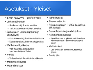 Asetukset - Yleiset
● Sivun näkyvyys – julkinen vai ei
● Julkaisuoikeudet
– Saako muut julkaista sivullasi
– Tarkastako ensin muiden julkaisut
● Julkaisujen kohdentaminen ja
yksityisyys
– Ketkä näkevät julkaisun uutisvirassa
– Ketkä näkevät julkaisun aikajanallasi
● Vanhenevat julkaisut
– Voit määrittää julkaisullesi
vanhenmisajankohdan
● Viestit
– Voiko viestejä lähettää sivusi kautta
● Merkintäoikeudet
● Maarajoitukset
● Ikärajoitukset
● Sivun moderointi
● Rienaussuodatin – vaha, keskitaso,
ei käytössä
● Samanlaiset sivujen ehdotuksia
● Kommenttien luokitus
– Oleellisimmat – tykätyimmät ja eniten
kommentoidut – kommentit näkyvät
ensin
● Yhdistä sivut
– Jos sivulla on sama nimi, teema ja
osoite
● Poista sivu
 