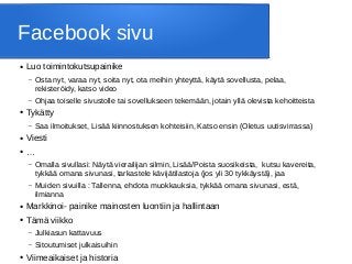 Facebook sivu
● Luo toimintokutsupainike
– Osta nyt, varaa nyt, soita nyt, ota meihin yhteyttä, käytä sovellusta, pelaa,
rekisteröidy, katso video
– Ohjaa toiselle sivustolle tai sovellukseen tekemään, jotain yllä olevista kehoitteista
● Tykätty
– Saa ilmoitukset, Lisää kiinnostuksen kohteisiin, Katso ensin (Oletus uutisvirrassa)
● Viesti
● …
– Omalla sivullasi: Näytä vierailijan silmin, Lisää/Poista suosikeista, kutsu kavereita,
tykkää omana sivunasi, tarkastele kävijätilastoja (jos yli 30 tykkäystä), jaa
– Muiden sivuilla : Tallenna, ehdota muokkauksia, tykkää omana sivunasi, estä,
ilmianna
● Markkinoi- painike mainosten luontiin ja hallintaan
● Tämä viikko
– Julkiasun kattavuus
– Sitoutumiset julkaisuihin
● Viimeaikaiset ja historia
 
