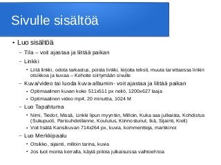 Sivulle sisältöä
● Luo sisältöä
– Tila – voit ajastaa ja liittää paikan
– Linkki
● Liitä linkki, odota tarkastus, poista linkki, kirjoita teksti, muuta tarvittaessa linkin
otsikkoa ja kuvaa – Kehoite siirtymään sivulle
– Kuva/video tai luoda kuva-albumin- voit ajastaa ja liittää paikan
● Optimaalinen kuvan koko 511x511 px neliö, 1200x627 laaja
● Optimaalinen video mp4, 20 minuttia, 1024 M
– Luo Tapahtuma
● Nimi, Tiedot, Missä, Linkki lipun myyntiin, Milloin, Kuka saa julkaista, Kohdistus
(Sukupuoli, Parisuhdetilanne, Koulutus, Kiinnostunut, Ikä, Sijainti, Kieli)
● Voit lisätä Kansikuvan 714x264 px, kuvia, kommentteja, markkinoi
– Luo Merkkipaalu
● Otsikko, sijainti, milloin tarina, kuvia
● Jos luot monta kerralla, käytä piilota julkaisuissa vaihtoehtoa
 
