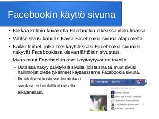Facebookin käyttö sivuna
● Klikkaa kolmio-kuvaketta Facebookin oikeassa yläkulmassa.
● Valitse sivusi kohdan Käytä Facebookia sivuna alapuolelta.
● Kaikki toimet, jotka teet käyttäessäsi Facebookia sivunasi,
näkyvät Facebookissa olevan lähtöisin sivustasi.
● Myös muut Facebookin osat käyttäytyvät eri tavalla:
– Uutisissa näkyy päivityksiä sivuilta, joista sinä tai muut sivusi
hallinnoijat olette tykänneet käyttäessänne Facebookia sivuna.
– Ilmoituksesi koskevat toimintaasi
sivullasi, ei henkilökohtaisella
aikajanallasi.
 
