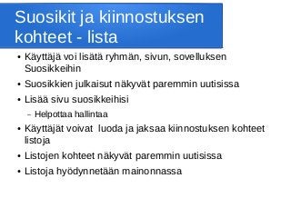 Suosikit ja kiinnostuksen
kohteet - lista
● Käyttäjä voi lisätä ryhmän, sivun, sovelluksen
Suosikkeihin
● Suosikkien julkaisut näkyvät paremmin uutisissa
● Lisää sivu suosikkeihisi
– Helpottaa hallintaa
● Käyttäjät voivat luoda ja jaksaa kiinnostuksen kohteet
listoja
● Listojen kohteet näkyvät paremmin uutisissa
● Listoja hyödynnetään mainonnassa
 