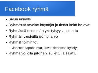 Facebook ryhmä
● Sivun rinnalle
● Ryhmässä tavoitat käyttäjät ja tiedät keitä he ovat
● Ryhmässä enemmän yksityisyysasetuksia
● Ryhmän viesteillä isompi arvo
● Ryhmät toiminnot
– Jäsenet, tapahtumat, kuvat, tiedostot, kyselyt
● Ryhmä voi olla julkinen, suljettu ja salattu
 