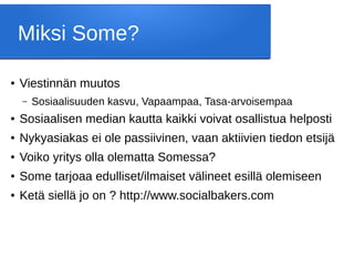 Miksi Some?
● Viestinnän muutos
– Sosiaalisuuden kasvu, Vapaampaa, Tasa-arvoisempaa
● Sosiaalisen median kautta kaikki voivat osallistua helposti
● Nykyasiakas ei ole passiivinen, vaan aktiivien tiedon etsijä
● Voiko yritys olla olematta Somessa?
● Some tarjoaa edulliset/ilmaiset välineet esillä olemiseen
● Ketä siellä jo on ? http://www.socialbakers.com
 
