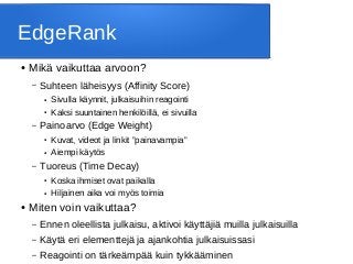 EdgeRank
● Mikä vaikuttaa arvoon?
– Suhteen läheisyys (Affinity Score)
● Sivulla käynnit, julkaisuihin reagointi
● Kaksi suuntainen henkilöillä, ei sivuilla
– Painoarvo (Edge Weight)
● Kuvat, videot ja linkit ”painavampia”
● Aiempi käytös
– Tuoreus (Time Decay)
● Koska ihmiset ovat paikalla
● Hiljainen aika voi myös toimia
● Miten voin vaikuttaa?
– Ennen oleellista julkaisu, aktivoi käyttäjiä muilla julkaisuilla
– Käytä eri elementtejä ja ajankohtia julkaisuissasi
– Reagointi on tärkeämpää kuin tykkääminen
 