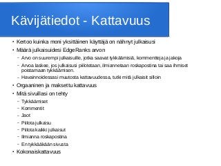 Kävijätiedot - Kattavuus
● Kertoo kuinka moni yksittäinen käyttäjä on nähnyt julkaisusi
● Määrä julkaisuidesi EdgeRanks arvon
– Arvo on suurempi julkaisuille, jotka saavat tykkäämisiä, kommentteja ja jakoja
– Arvoa laskee, jos julkaisusi piilotetaan, ilmiannetaan roskapostina tai saa ihmiset
poistamaan tykkäämisen.
– Havainnoidessasi muutosta kattavuudessa, tutki mitä julkaisit silloin
● Orgaaninen ja maksettu kattavuus
● Mitä sivuillasi on tehty
– Tykkäämiset
– Kommentit
– Jaot
– Piilota julkaisu
– Piilota kaikki julkaisut
– Ilmianna roskapostina
– En tykkääkään sivusta
● Kokonaiskattavuus
 