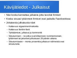 Kävijätiedot - Julkaisut
● Näe koska kannattaa julkaista jotta tavoitat ihmiset
● Koska sivuasi tykänneet ihmiset ovat paikalla Facebookissa
● Jokaisesta julkaisusta näet
– Kattavuus orgaaninen/maksettu
– Kattavuus fanit/ei-fanit
– Tykkäämiset, julkaisut ja kommentit
– Sitoutumisen – ne jotka ovat kilkanneet, kommentoineet,
tykänneet tai jakaneet julkaisuasi 28 päivän aikana
– Sitoutumisaste – monta prosenttia julkaisun nähneistä ovat
sitoutuneita
 