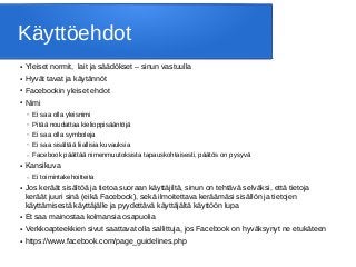 Käyttöehdot
● Yleiset normit, lait ja säädökset – sinun vastuulla
● Hyvät tavat ja käytännöt
● Facebookin yleiset ehdot
● Nimi
– Ei saa olla yleisnimi
– Pitää noudattaa kielioppisääntöjä
– Ei saa olla symboleja
– Ei saa sisältää liiallisia kuvauksia
– Facebook päättää nimenmuutoksista tapauskohtaisesti, päätös on pysyvä
● Kansikuva
– Ei toimintakehoitteita
● Jos keräät sisältöä ja tietoa suoraan käyttäjiltä, sinun on tehtävä selväksi, että tietoja
keräät juuri sinä (eikä Facebook), sekä ilmoitettava keräämäsi sisällön ja tietojen
käyttämisestä käyttäjälle ja pyydettävä käyttäjältä käyttöön lupa
● Et saa mainostaa kolmansia osapuolia
● Verkkoapteekkien sivut saattavat olla sallittuja, jos Facebook on hyväksynyt ne etukäteen
● https://www.facebook.com/page_guidelines.php
 
