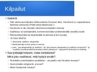 Kilpailut
● Säännöt
– Olet vastuussa kilpailun laillisuudesta (Suomen laki), Facebook on vapautettava
kaikesta vastuusta (Pitää lukea kilpailussa !)
– Facebook ei ole missään tekemisissä kilpailun kanssa
– Osallistua voi tykkäämällä, kommentoimalla tai lähettämällä viestillä sivulle
– Rekisteröitymällä tai käyttämällä sovellusta (esim kysely)
– EI SAA VAATIA
● Jakamaan sisältöä aikajanalle
● Merkitsemään kuviin joissa ei esiinny
● esim. "jaa aikajanallasi ja osallistu"- tai "jaa kaverisi aikajanalla ja osallistut useammin"- ja
"osallistu merkitsemällä kavereitasi tähän julkaisuun" -tyyppiset kehotukset on kielletty
● Saa tykkääjiä helposti, mutta minkälaisia?
Miksi joku osallistuisi, mitä hyötyä sinulle?
– Tavoitatko potentiaalisia asiakkaita – vai jaatko vain ilmaista tavaraa?
– Huononnatko edgerank- arvoasi?
– Miten hyödynnät tulosta?
 