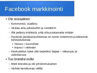 Facebook markkinointi
● Ole sosiaalinen
– Kommentoi, osallistu
– Vastaa aina julkaisuihin ja viesteihin
– Älä pelästy kritiikistä, yritä olla poistamatta mitään
– Hyvässä (asiakas)suhteessa on tunne molemmin puoleisesta
kiinnostuksesta
● Vastaus = kuunnellaan
● Nopeus = välitetään
– Keskustelun tulee olla tarpeeksi laajaa – näkyvyys ja
uskottavuus
● Tuo brändisi esille
– Mieti brändisi ja ole johdonmukainen
– Vaihda kansikuvaa välillä
 