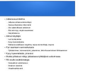 ● Julkaisusuunnitelma
– Julkaise erilaisia elementtejä
– Seuraa tilastoista mikä toimii
– Ole säännöllisesti aktiivinen
– Elä vain myy, näytä osaamisesi
– Harjoittelusivu
● Aktivoi käyttäjiä
– Luo keskustelua
– Kysy, kyseenalaista
– Ratkaise asiakkaasi ongelma, tarjoa esimerkkejä, inspiroi
● Pyri saamaan vuorovaikutusta
– Tykkääminen, kommentointi, jakaminen, linkin/kuvan/videon klikkaaminen
● Kysy, kyseenalaista, provosoi
● Muista julkaisusi näkyy pääasiassa tykkääjiesi uutisvirrassa
● FB sivulle sisältöstrategia
– Sosiaalinen uskottavuus
– Ilmainen viestintä
– Viraalimarkkinointi
 