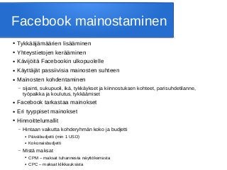 Facebook mainostaminen
● Tykkääjämäärien lisääminen
● Yhteystietojen kerääminen
● Kävijöitä Facebookin ulkopuolelle
● Käyttäjät passiivisia mainosten suhteen
● Mainosten kohdentaminen
– sijainti, sukupuoli, ikä, tykkäykset ja kiinnostuksen kohteet, parisuhdetilanne,
työpaikka ja koulutus, tykkäämiset
● Facebook tarkastaa mainokset
● Eri tyyppiset mainokset
● Hinnoittelumallit
– Hintaan vaikutta kohderyhmän koko ja budjetti
● Päiväbudjetti (min 1 USD)
● Kokonaisbudjetti
– Mistä maksat
● CPM – maksat tuhannesta näyttökerrasta
● CPC – maksat klikkauksista
 