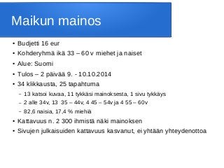 Maikun mainos
● Budjetti 16 eur
● Kohderyhmä ikä 33 – 60 v miehet ja naiset
● Alue: Suomi
● Tulos – 2 päivää 9. - 10.10.2014
● 34 klikkausta, 25 tapahtuma
– 13 katsoi kuvaa, 11 tykkäsi mainoksesta, 1 sivu tykkäys
– 2 alle 34v, 13 35 – 44v, 4 45 – 54v ja 4 55 – 60v
– 82,6 naisia, 17,4 % miehiä
● Kattavuus n. 2 300 ihmistä näki mainoksen
● Sivujen julkaisuiden kattavuus kasvanut, ei yhtään yhteydenottoa
 
