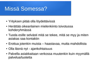 Missä Somessa?
● Yrityksen pitää olla löydettävissä
● Herättää oikeanlainen mielenkiinto toivotussa
kohderyhmässä
● Tuoda esille selvästi mitä se tekee, mitä se myy ja miten
asiakas saa kontaktin
● Erottua jotenkin muista – haastavaa, mutta mahdollista
● Olla läsnä nyt - ajankohtaisuus
● Palvella asiakkaitaan verkossa muutenkin kuin myymällä
palvelua/tuotetta
 
